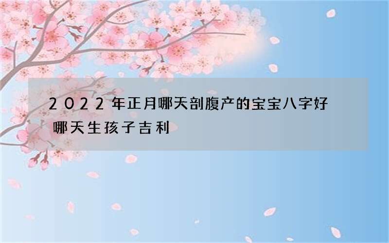 2022年正月哪天剖腹产的宝宝八字好 哪天生孩子吉利